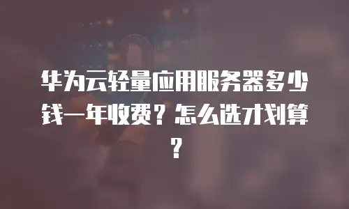 华为云轻量应用服务器多少钱一年收费？怎么选才划算？