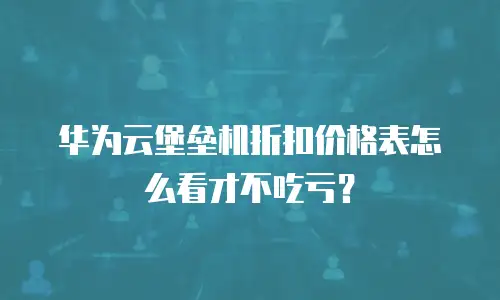 华为云堡垒机折扣价格表怎么看才不吃亏？