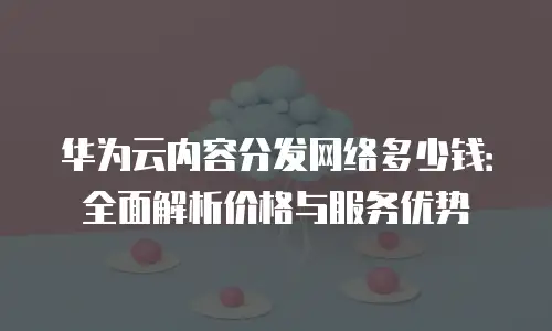 华为云内容分发网络多少钱：全面解析价格与服务优势