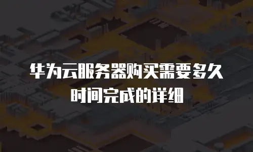 华为云服务器购买需要多久时间完成的详细