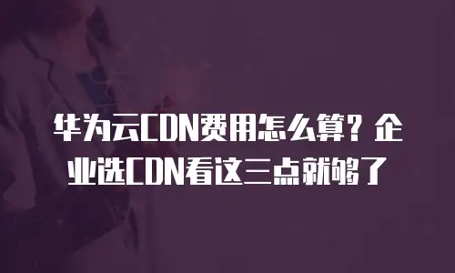 华为云CDN费用怎么算？企业选CDN看这三点就够了