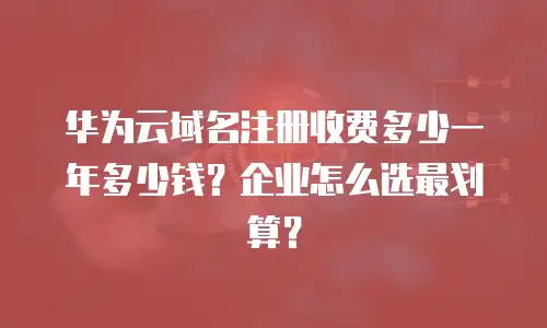 华为云域名注册收费多少一年多少钱？企业怎么选最划算？