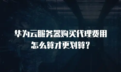 华为云服务器购买代理费用怎么算才更划算？