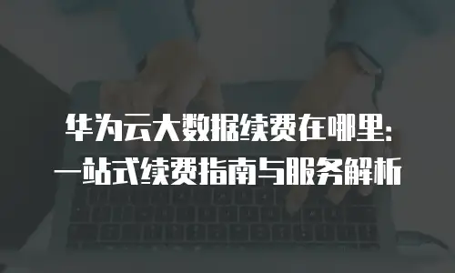华为云大数据续费在哪里：一站式续费指南与服务解析