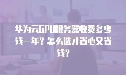华为云GPU服务器收费多少钱一年？怎么选才省心又省钱？