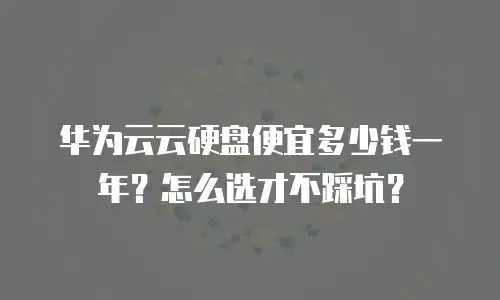 华为云云硬盘便宜多少钱一年？怎么选才不踩坑？