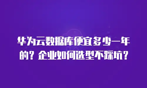 华为云数据库便宜多少一年的？企业如何选型不踩坑？