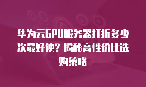 华为云GPU服务器打折多少次最好使？揭秘高性价比选购策略