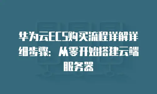 华为云ECS购买流程详解详细步骤：从零开始搭建云端服务器