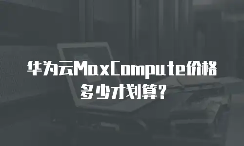 华为云MaxCompute价格多少才划算？