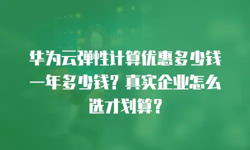 华为云弹性计算优惠多少钱一年多少钱？真实企业怎么选才划算？