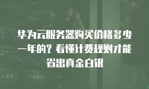 华为云服务器购买价格多少一年的？看懂计费规则才能省出真金白银