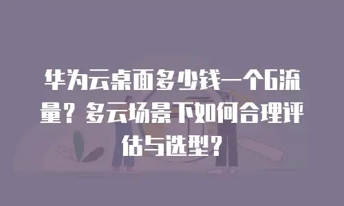 华为云桌面多少钱一个G流量？多云场景下如何合理评估与选型？
