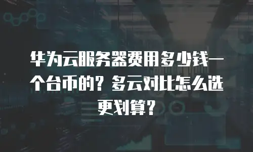 华为云服务器费用多少钱一个台币的？多云对比怎么选更划算？