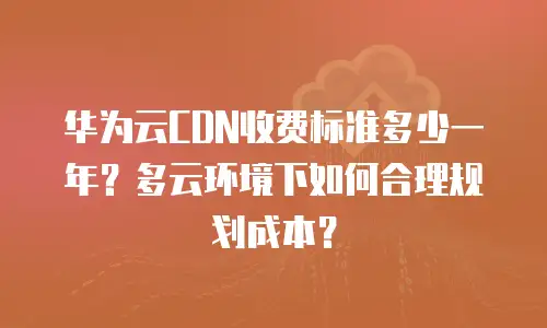 华为云CDN收费标准多少一年？多云环境下如何合理规划成本？