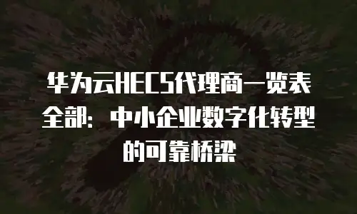 华为云HECS代理商一览表全部：中小企业数字化转型的可靠桥梁
