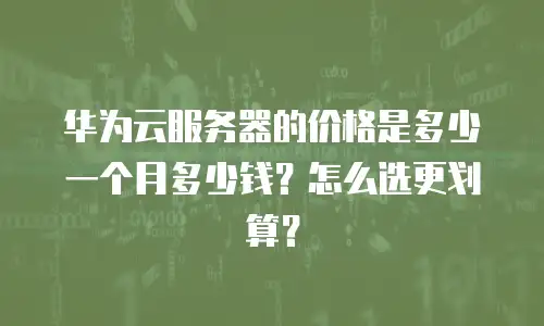 华为云服务器的价格是多少一个月多少钱？怎么选更划算？