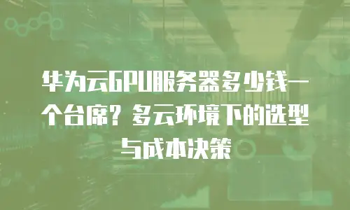 华为云GPU服务器多少钱一个台席？多云环境下的选型与成本决策