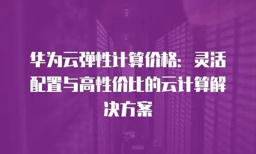 华为云弹性计算价格：灵活配置与高性价比的云计算解决方案