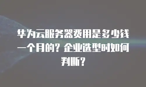 华为云服务器费用是多少钱一个月的？企业选型时如何判断？