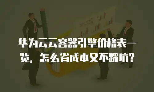 华为云云容器引擎价格表一览，怎么省成本又不踩坑？