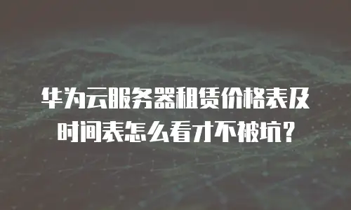 华为云服务器租赁价格表及时间表怎么看才不被坑？