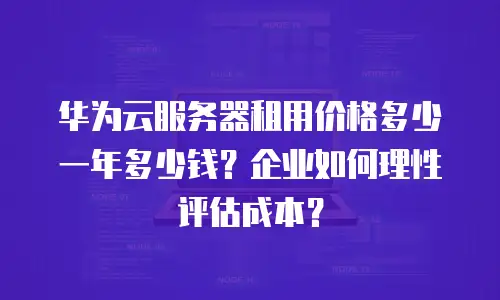 华为云服务器租用价格多少一年多少钱？企业如何理性评估成本？