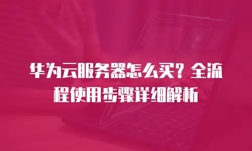 华为云服务器怎么买？全流程使用步骤详细解析