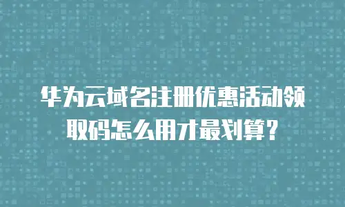 华为云域名注册优惠活动领取码怎么用才最划算？