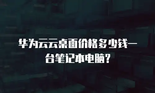 华为云云桌面价格多少钱一台笔记本电脑？