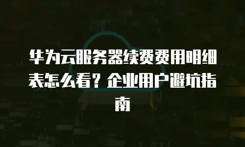 华为云服务器续费费用明细表怎么看？企业用户避坑指南