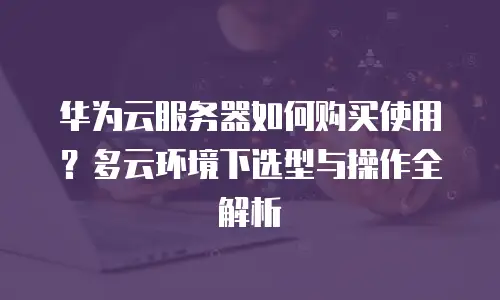 华为云服务器如何购买使用？多云环境下选型与操作全解析