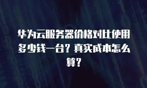 华为云服务器价格对比使用多少钱一台？真实成本怎么算？