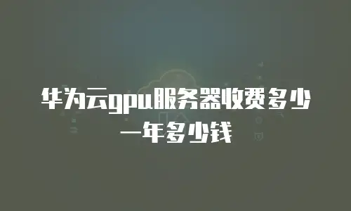华为云gpu服务器收费多少一年多少钱