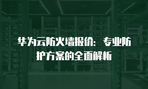 华为云防火墙报价：专业防护方案的全面解析