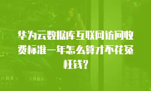 华为云数据库互联网访问收费标准一年怎么算才不花冤枉钱？