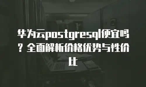 华为云postgresql便宜吗？全面解析价格优势与性价比