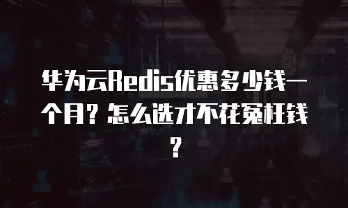 华为云Redis优惠多少钱一个月？怎么选才不花冤枉钱？