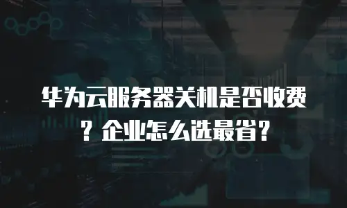华为云服务器关机是否收费？企业怎么选最省？