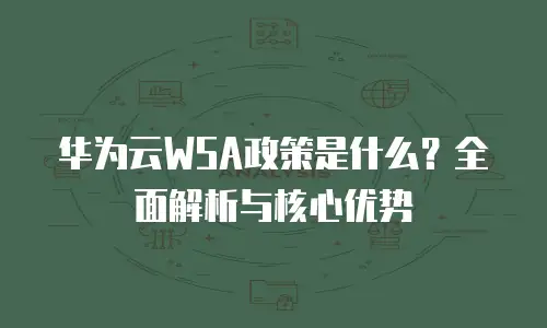 华为云WSA政策是什么？全面解析与核心优势