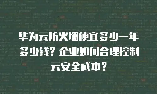华为云防火墙便宜多少一年多少钱？企业如何合理控制云安全成本？