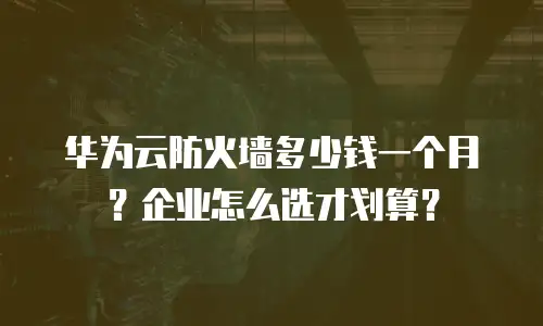 华为云防火墙多少钱一个月？企业怎么选才划算？