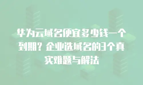华为云域名便宜多少钱一个到期？企业选域名的3个真实难题与解法