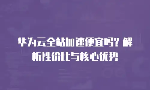 华为云全站加速便宜吗？解析性价比与核心优势