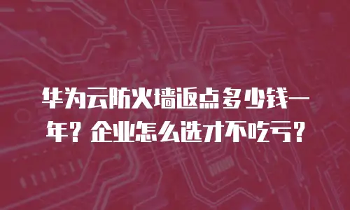 华为云防火墙返点多少钱一年？企业怎么选才不吃亏？