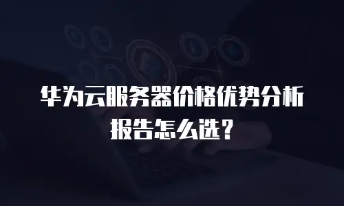 华为云服务器价格优势分析报告怎么选？