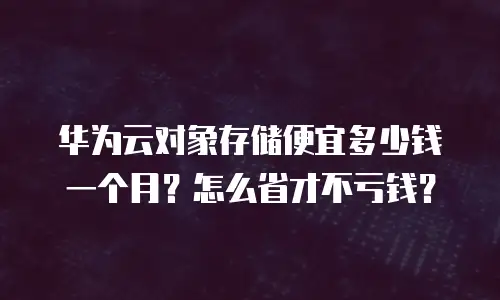 华为云对象存储便宜多少钱一个月？怎么省才不亏钱？