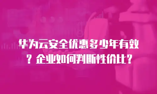 华为云安全优惠多少年有效？企业如何判断性价比？