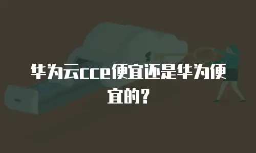 华为云cce便宜还是华为便宜的？