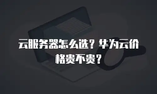 云服务器怎么选？华为云价格贵不贵？